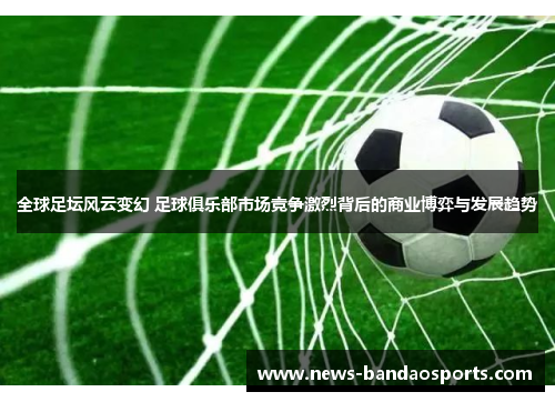 全球足坛风云变幻 足球俱乐部市场竞争激烈背后的商业博弈与发展趋势