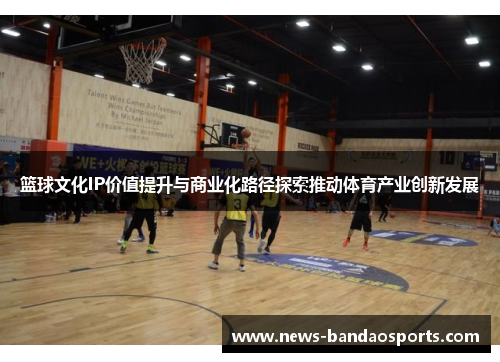 篮球文化IP价值提升与商业化路径探索推动体育产业创新发展