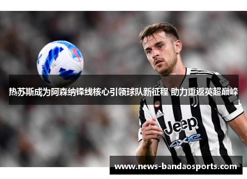 热苏斯成为阿森纳锋线核心引领球队新征程 助力重返英超巅峰