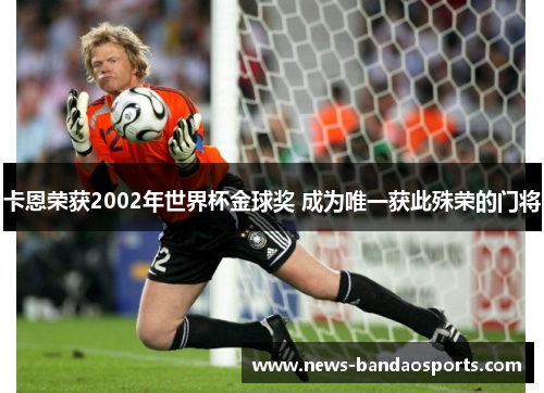 卡恩荣获2002年世界杯金球奖 成为唯一获此殊荣的门将