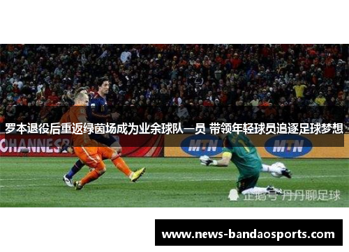 罗本退役后重返绿茵场成为业余球队一员 带领年轻球员追逐足球梦想