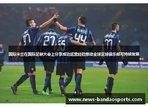 国际米兰在国际足联大会上分享成功运营经验推动全球足球俱乐部可持续发展