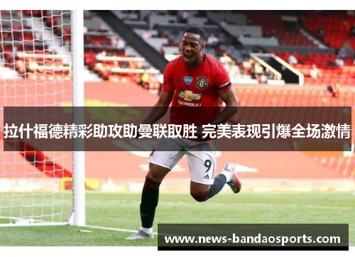 拉什福德精彩助攻助曼联取胜 完美表现引爆全场激情