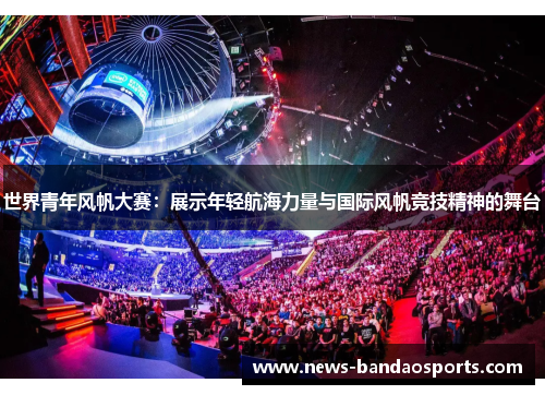 世界青年风帆大赛：展示年轻航海力量与国际风帆竞技精神的舞台