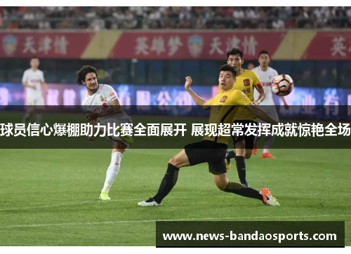 球员信心爆棚助力比赛全面展开 展现超常发挥成就惊艳全场