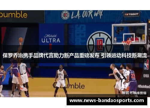 保罗乔治携手品牌代言助力新产品重磅发布 引领运动科技新潮流