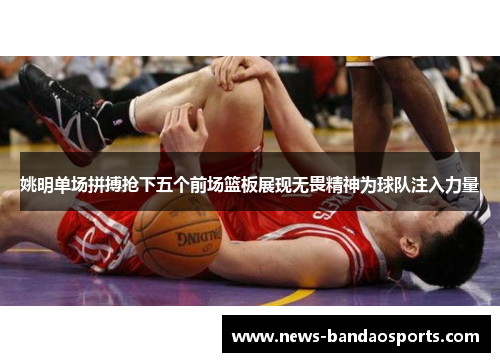 姚明单场拼搏抢下五个前场篮板展现无畏精神为球队注入力量
