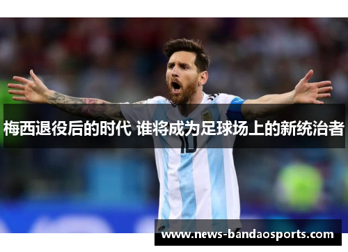 梅西退役后的时代 谁将成为足球场上的新统治者
