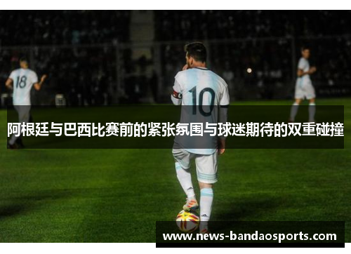 阿根廷与巴西比赛前的紧张氛围与球迷期待的双重碰撞