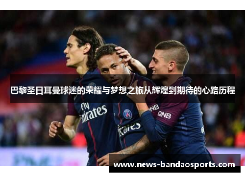 巴黎圣日耳曼球迷的荣耀与梦想之旅从辉煌到期待的心路历程