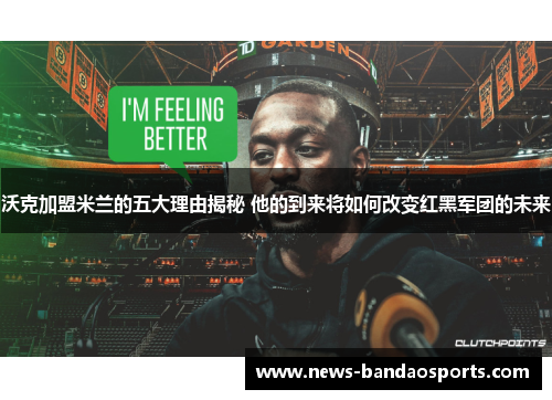 沃克加盟米兰的五大理由揭秘 他的到来将如何改变红黑军团的未来