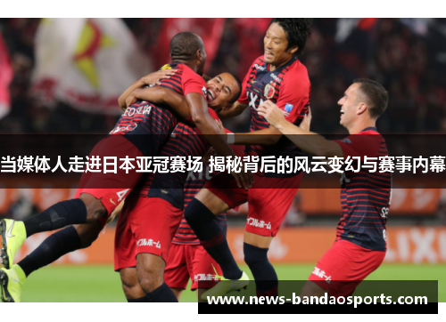 当媒体人走进日本亚冠赛场 揭秘背后的风云变幻与赛事内幕