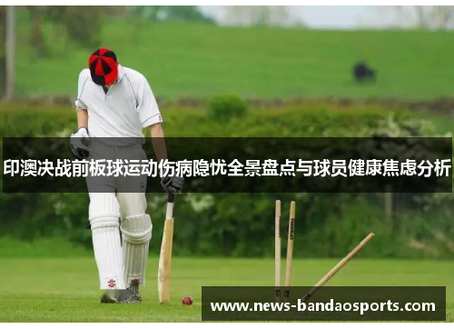 印澳决战前板球运动伤病隐忧全景盘点与球员健康焦虑分析