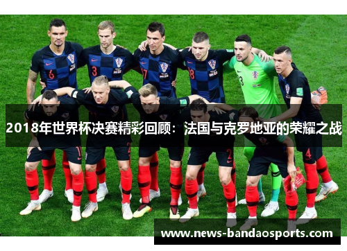 2018年世界杯决赛精彩回顾：法国与克罗地亚的荣耀之战