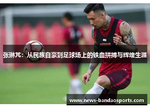 张琳芃：从民族自豪到足球场上的铁血拼搏与辉煌生涯