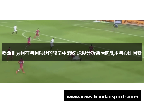 墨西哥为何在与阿根廷的较量中落败 深度分析背后的战术与心理因素
