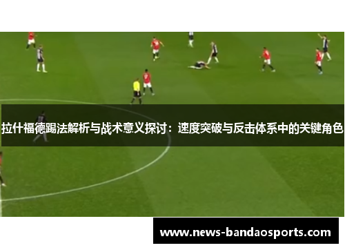 拉什福德踢法解析与战术意义探讨：速度突破与反击体系中的关键角色