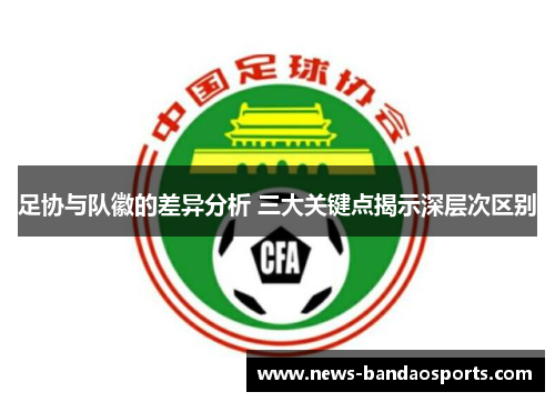 足协与队徽的差异分析 三大关键点揭示深层次区别